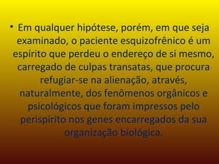 Em qualquer hipótese, porém, em que seja examinado, o paciente esquizofrênico é um espírito que perdeu o endereço de si mesmo, carregado de culpas transatas, que procura refugiar-se na alienação, através, naturalmente, dos fenômenos orgânicos e psicológicos que foram impressos pelo perispírito nos genes encarregados da sua organização biológica. 