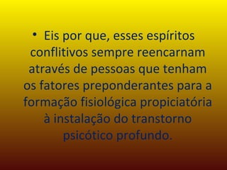 Eis por que, esses espíritos conflitivos sempre reencarnam através de pessoas que tenham os fatores preponderantes para a formação fisiológica propiciatória à instalação do transtorno psicótico profundo. 