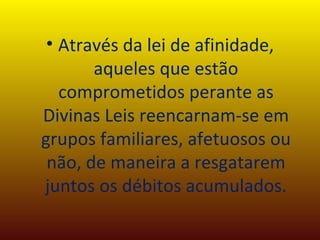 Através da lei de afinidade, aqueles que estão comprometidos perante as Divinas Leis reencarnam-se em grupos familiares, afetuosos ou não, de maneira a resgatarem juntos os débitos acumulados. 