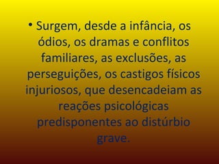 Surgem, desde a infância, os ódios, os dramas e conflitos familiares, as exclusões, as perseguições, os castigos físicos injuriosos, que desencadeiam as reações psicológicas predisponentes ao distúrbio grave. 