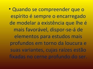 Quando se compreender que o espírito é sempre o encarregado de modelar a existência que lhe é mais favorável, dispor-se-á de elementos para estudos mais profundos em torno da loucura e suas variantes, cujas raízes estão fixadas no cerne profundo do ser. 