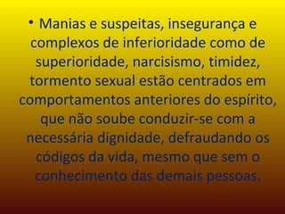Manias e suspeitas, insegurança e complexos de inferioridade como de superioridade, narcisismo, timidez, tormento sexual estão centrados em comportamentos anteriores do espírito, que não soube conduzir-se com a necessária dignidade, defraudando os códigos da vida, mesmo que sem o conhecimento das demais pessoas. 