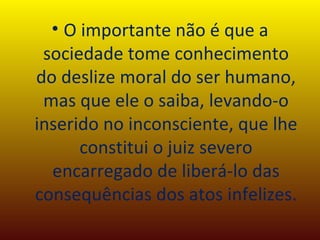 O importante não é que a sociedade tome conhecimento do deslize moral do ser humano, mas que ele o saiba, levando-o inserido no inconsciente, que lhe constitui o juiz severo encarregado de liberá-lo das consequências dos atos infelizes. 