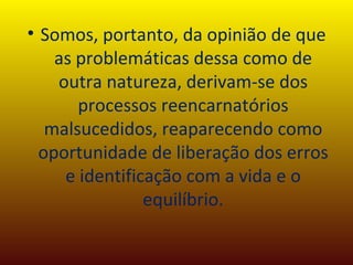 Somos, portanto, da opinião de que as problemáticas dessa como de outra natureza, derivam-se dos processos reencarnatórios malsucedidos, reaparecendo como oportunidade de liberação dos erros e identificação com a vida e o equilíbrio. 