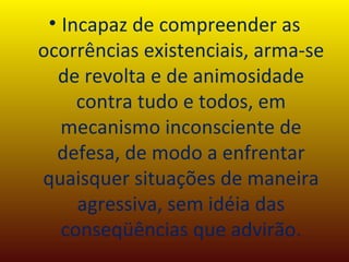 Incapaz de compreender as ocorrências existenciais, arma-se de revolta e de animosidade contra tudo e todos, em mecanismo inconsciente de defesa, de modo a enfrentar quaisquer situações de maneira agressiva, sem idéia das conseqüências que advirão. 