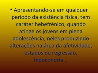 Apresentando-se em qualquer período da existência física, tem caráter hebefrênico, quando atinge os jovens em plena adolescência, neles produzindo alterações na área da afetividade, estados de regressão, hipocondria... 