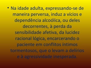 Na idade adulta, expressando-se de maneira perversa, induz a vícios e dependência alcoólica, ou deles decorrentes, à perda da sensibilidade afetiva, da lucidez racional lógica, encarcerando o paciente em conflitos íntimos tormentosos, que o levam a delírios e à agressividade inesperada. 
