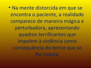 Na mente distorcida em que se encontra o paciente, a realidade comparece de maneira mágica e perturbadora, apresentando quadros terrificantes que impelem à violência como consequência do terror que se lhe instala. 