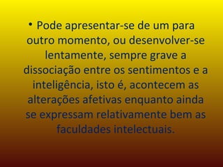 Pode apresentar-se de um para outro momento, ou desenvolver-se lentamente, sempre grave a dissociação entre os sentimentos e a inteligência, isto é, acontecem as alterações afetivas enquanto ainda se expressam relativamente bem as faculdades intelectuais. 
