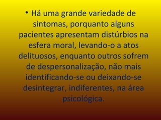 Há uma grande variedade de sintomas, porquanto alguns pacientes apresentam distúrbios na esfera moral, levando-o a atos delituosos, enquanto outros sofrem de despersonalização, não mais identificando-se ou deixando-se desintegrar, indiferentes, na área psicológica. 