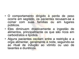 • O comportamento dirigido à perda de peso
ocorre em segredo, os pacientes recusam-se a
comer com suas famílias ou em lugares
públicos.
• Eles diminuem drasticamente a ingestão de
alimentos, principalmente os que são ricos em
carboidratos e lipídios.
• Alguns pacientes oscilam entre a restrição e a
orgia alimentar, geralmente à noite, seguindo-se
ao ritual de indução ao vômito ou uso de
laxantes e diuréticos.
 