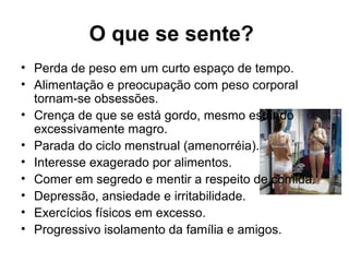 O que se sente?
• Perda de peso em um curto espaço de tempo.
• Alimentação e preocupação com peso corporal
tornam-se obsessões.
• Crença de que se está gordo, mesmo estando
excessivamente magro.
• Parada do ciclo menstrual (amenorréia).
• Interesse exagerado por alimentos.
• Comer em segredo e mentir a respeito de comida.
• Depressão, ansiedade e irritabilidade.
• Exercícios físicos em excesso.
• Progressivo isolamento da família e amigos.
 