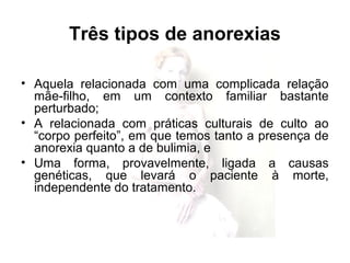 Três tipos de anorexias
• Aquela relacionada com uma complicada relação
mãe-filho, em um contexto familiar bastante
perturbado;
• A relacionada com práticas culturais de culto ao
“corpo perfeito”, em que temos tanto a presença de
anorexia quanto a de bulimia, e
• Uma forma, provavelmente, ligada a causas
genéticas, que levará o paciente à morte,
independente do tratamento.
 