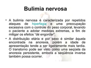 Bulimia nervosa
• A bulimia nervosa é caracterizada por repetidos
ataques de hiperfagia e uma preocupação
excessiva com o controle do peso corporal, levando
o paciente a adotar medidas extremas, a fim de
mitigar os efeitos “de engordar”.
• A distribuição etária e por sexo é similar àquela
encontrada na anorexia, porém a idade de
apresentação tende a ser ligeiramente mais tardia.
O transtorno pode ser visto como uma seqüela da
anorexia persistente, embora a seqüência inversa
também possa ocorrer.
 