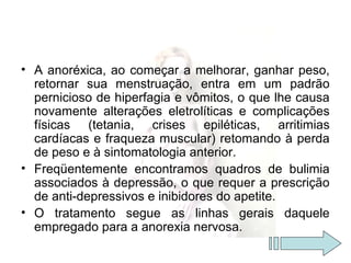 • A anoréxica, ao começar a melhorar, ganhar peso,
retornar sua menstruação, entra em um padrão
pernicioso de hiperfagia e vômitos, o que lhe causa
novamente alterações eletrolíticas e complicações
físicas (tetania, crises epiléticas, arritimias
cardíacas e fraqueza muscular) retomando à perda
de peso e à sintomatologia anterior.
• Freqüentemente encontramos quadros de bulimia
associados à depressão, o que requer a prescrição
de anti-depressivos e inibidores do apetite.
• O tratamento segue as linhas gerais daquele
empregado para a anorexia nervosa.
 