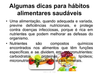 ENSINANDO E APRENDENDO
COM AS TICs
• Uma alimentação, quando adequada e variada,
previne deficiências nutricionais, e protege
contra doenças infecciosas, porque é rica em
nutrientes que podem melhorar as defesas do
organismo.
• Nutrientes são compostos químicos
encontrados nos alimentos que têm funções
específicas e se dividem em: macronutrientes:
carboidratos, proteínas e lipídeos;
micronutrientes: vitaminas e sais minerais.
Algumas dicas para hábitos
alimentares saudáveis
 