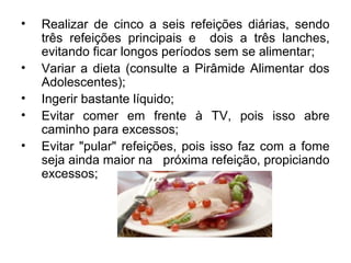 • Realizar de cinco a seis refeições diárias, sendo
três refeições principais e dois a três lanches,
evitando ficar longos períodos sem se alimentar;
• Variar a dieta (consulte a Pirâmide Alimentar dos
Adolescentes);
• Ingerir bastante líquido;
• Evitar comer em frente à TV, pois isso abre
caminho para excessos;
• Evitar "pular" refeições, pois isso faz com a fome
seja ainda maior na próxima refeição, propiciando
excessos;
 