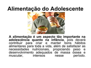Alimentação do Adolescente
A alimentação é um aspecto tão importante na
adolescência quanto na infância, pois deverá
contribuir para criar e manter bons hábitos
alimentares para toda a vida, além de satisfazer as
necessidades nutricionais, propiciando peso e
desenvolvimento adequados de massa óssea e
muscular, intensos nesse período.
 