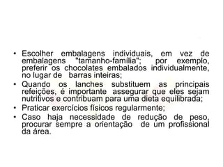• Escolher embalagens individuais, em vez de
embalagens "tamanho-família"; por exemplo,
preferir os chocolates embalados individualmente,
no lugar de barras inteiras;
• Quando os lanches substituem as principais
refeições, é importante assegurar que eles sejam
nutritivos e contribuam para uma dieta equilibrada;
• Praticar exercícios físicos regularmente;
• Caso haja necessidade de redução de peso,
procurar sempre a orientação de um profissional
da área.
 