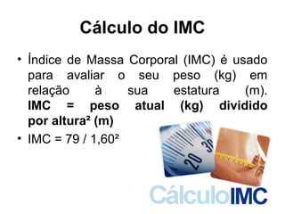Cálculo do IMC
• Índice de Massa Corporal (IMC) é usado
para avaliar o seu peso (kg) em
relação à sua estatura (m).
IMC = peso atual (kg) dividido
por altura² (m)
• IMC = 79 / 1,60²
 