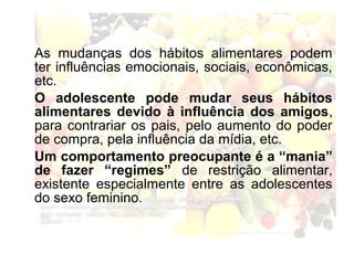 As mudanças dos hábitos alimentares podem
ter influências emocionais, sociais, econômicas,
etc.
O adolescente pode mudar seus hábitos
alimentares devido à influência dos amigos,
para contrariar os pais, pelo aumento do poder
de compra, pela influência da mídia, etc.
Um comportamento preocupante é a “mania”
de fazer “regimes” de restrição alimentar,
existente especialmente entre as adolescentes
do sexo feminino.
 