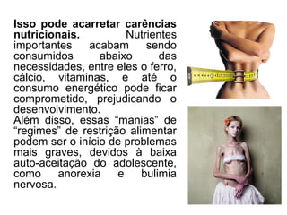 Isso pode acarretar carências
nutricionais. Nutrientes
importantes acabam sendo
consumidos abaixo das
necessidades, entre eles o ferro,
cálcio, vitaminas, e até o
consumo energético pode ficar
comprometido, prejudicando o
desenvolvimento.
Além disso, essas “manias” de
“regimes” de restrição alimentar
podem ser o início de problemas
mais graves, devidos à baixa
auto-aceitação do adolescente,
como anorexia e bulimia
nervosa.
 