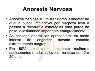 Anorexia Nervosa
• Anorexia nervosa é um transtorno alimentar no
qual a busca implacável por magreza leva a
pessoa a recorrer a estratégias para perda de
peso, ocasionando importante emagrecimento.
• As pessoas anoréxicas apresentam um medo
intenso de engordar mesmo estando
extremamente magras.
• Em 90% dos casos, acomete mulheres
adolescentes e adultas jovens, na faixa de 12 a
20 anos.
 