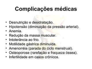 Complicações médicas
• Desnutrição e desidratação.
• Hipotensão (diminuição da pressão arterial).
• Anemia.
• Redução da massa muscular.
• Intolerância ao frio.
• Motilidade gástrica diminuída.
• Amenorréia (parada do ciclo menstrual).
• Osteoporose (rarefação e fraqueza óssea).
• Infertilidade em casos crônicos.
 