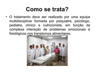Como se trata?
• O tratamento deve ser realizado por uma equipe
multidisciplinar formada por psiquiatra, psicólogo,
pediatra, clínico e nutricionista, em função da
complexa interação de problemas emocionais e
fisiológicos nos transtornos alimentares.
 