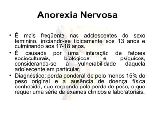 Anorexia Nervosa
• É mais freqüente nas adolescentes do sexo
feminino, iniciando-se tipicamente aos 13 anos e
culminando aos 17-18 anos.
• É causada por uma interação de fatores
socioculturais, biológicos e psíquicos,
considerando-se a vulnerabilidade daquela
adolescente em particular.
• Diagnóstico: perda ponderal de pelo menos 15% do
peso original e a ausência de doença física
conhecida, que responda pela perda de peso, o que
requer uma série de exames clínicos e laboratoriais.
 
