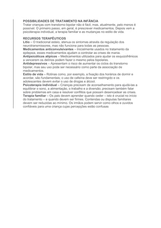 POSSIBILIDADES DE TRATAMENTO NA INFÂNCIA 
Tratar crianças com transtorno bipolar não é fácil, mas, atualmente, pelo menos é 
possível. O primeiro passo, em geral, é prescrever medicamentos. Depois vem a 
psicoterapia individual, a terapia familiar e as mudanças no estilo de vida. 
RECURSOS TERAPÊUTICOS 
Lítio – O tradicional esteio, atenua os sintomas através da regulação dos 
neurotransmissores, mas não funciona para todas as pessoas. 
Medicamentos anticonvulsivantes – Inicialmente usados no tratamento da 
epilepsia, esses medicamentos ajudam a controlar as crises de mania. 
Antipsicóticos atípicos – Medicamentos utilizados para ajudar os esquizofrênicos 
a vencerem os delírios podem fazer o mesmo pelos bipolares. 
Antidepressivos – Apresentam o risco de aumentar os ciclos do transtorno 
bipolar, mas seu uso pode ser necessário como parte da associação de 
medicamentos. 
Estilo de vida – Rotinas como, por exemplo, a fixação dos horários de dormir e 
acordar, são fundamentais; o uso de cafeína deve ser restringido e os 
adolescentes devem evitar o uso de drogas e álcool. 
Psicoterapia individual – Crianças precisam de aconselhamento para ajudá-las a 
equilibrar o sono, a alimentação, o trabalho e a diversão; precisam também falar 
sobre problemas em casa e resolver conflitos que possam desencadear as crises. 
Terapia familiar – Os pais devem aprender quando ceder – isto é crucial no início 
do tratamento – e quando devem ser firmes. Contendas ou disputas familiares 
devem ser reduzidas ao mínimo. Os irmãos podem servir como olhos e ouvidos 
confiáveis para uma criança cujas percepções estão confusas 
