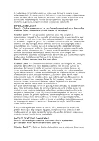A mudança de nomenclatura ocorreu, então, para diminuir o estigma e para 
estabelecer distinção entre esse tipo de transtorno e as depressões unipolares que 
nunca evoluem para a fase de euforia, de mania ou hipomania. Além disso, essa 
distinção foi importante para verificar se biologicamente as patologias eram 
diferentes e, portanto, exigiam condutas especiais de tratamento. 
EUFORIA PATOLÓGICA 
Drauzio – Todos atravessamos na vida fases de grande euforia e de grandes 
tristezas. Como diferenciar o quadro normal do patológico? 
Valentim Gentil Fº – Em psiquiatria, os termos ainda não atingiram a 
especificidade necessária. Por exemplo, etimologicamente, a palavra euforia quer 
dizer humor normal, bom humor. Se o indivíduo está eufórico no carnaval, no dia 
do aniversário ou porque ganhou um prêmio ou um campeonato, isso nada tem de 
anormal nem de patológico. O que chama a atenção é a desproporção entre as 
circunstâncias e as reações, ou seja, o comportamento é desproporcional aos 
fatos ou inadequado ao ambiente. A pessoa está alegre e eufórica, quando nada 
ao redor justifica tais sentimentos. Como sua autocrítica está comprometida, age 
como se estivesse (e não está) sob o efeito do álcool ou de drogas. Seu 
pensamento fica acelerado e desorganiza-se de tal modo, que os assuntos surgem 
em tumulto e é difícil acompanhar sua linha de raciocínio. 
Drauzio – Dê um exemplo para ficar mais claro. 
Valentim Gentil Fº – Existe um filme em que uma das personagens, Mr. Jones, 
assume o comportamento típico desses pacientes. Nas crises de euforia, os 
portadores de transtorno bipolar apresentam menor necessidade de sono. Mr. 
Jones levantava-se às 4h da manhã e, sem se incomodar com o descanso alheio, 
ligava o rádio bem alto como se as atividades por ele programadas para aquele dia 
interessassem a todos. Noutros momentos, julgando-se dono de um poder 
extraordinário, subia no telhado certo de que poderia alçar voo. Nessas crises de 
agitação, mexia com as pessoas e falava tão depressa que ninguém conseguia 
acompanhar seu pensamento. Às vezes, apesar da genialidade aparente, 
expunha-se a riscos desnecessários e descabidos. 
Em geral, as famílias logo percebem que alguma coisa mudou e a pessoa também 
pode notar a diferença. Isso é de extrema importância como sinal de alerta. Na 
medida em que o próprio indivíduo e os familiares se dão conta dessa liberação 
exagerada de energia e humor, algumas providências podem ser tomadas para 
reverter o quadro. Se, porém, o problema passar despercebido ou for negado, as 
consequências poderão ser desastrosas. O frenesi e desorganização mental, 
depois de algumas semanas, podem provocar um estado de exaustão perigoso e 
as pessoas mais idosas correm o risco de descompensação metabólica ou de 
crises de hipertensão. 
É importante repetir que, apesar de bem no início a sensação de euforia, de 
prazer, de energia, de percepção aguçada, inteligência viva e criatividade ser 
muito agradável, ela pode representar perigo, chegando a constituir, no passado, 
uma das causas importantes de mortalidade. 
FATORES GENÉTICOS E AMBIENTAIS 
Drauzio – Filhos de pessoas com transtorno bipolar apresentam 
possibilidade maior de desenvolver essa patologia? 
Valentim Gentil Fº – Sabe-se, desde a Antiguidade, que a existência de um caso 
 