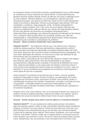 de transtorno bipolar numa família aumenta a possibilidade de que a enfermidade 
se manifeste em outros membros da mesma família. O desenvolvimento da 
genética permitiu analisar grande número de gêmeos nos quais a patologia torna-se 
mais evidente. Gêmeos idênticos, ou monozigóticos, possuem genoma 
absolutamente igual, mas apenas em 80% dos casos os dois irmãos apresentam 
quadros de euforia e depressão. Embora a porcentagem seja elevada, 20% não 
manifestam o problema. Cabe perguntar, então, se fatores extragenéticos 
interferem nesse resultado. Sim e não. Uma vez que ninguém expressa seu 
genoma completamente, pode-se deduzir que, apesar da carga genética idêntica, 
só num dos gêmeos ela encontrou as condições necessárias para o 
desenvolvimento da patologia que certamente depende da interação de tais fatores 
com o ambiente. Não se pode deixar de considerar também que, além da 
predisposição e vulnerabilidade geneticamente determinadas, certas situações 
contribuem para a eclosão ou precipitação do problema. 
Drauzio – Quais os fatores ambientais mais importantes? 
Valentim Gentil Fº – As evidências indicam que, nos últimos anos, cresceu a 
incidência desses quadros. Será que aprendemos a diagnosticá-los melhor? 
Pouco provável, pois algumas descrições do transtorno bipolar datam de 2.500 
anos atrás, época em que os termos mania e melancolia já eram empregados. Por 
outro lado, descrições de médicos, no início da era cristã, são idênticas às que 
encontramos hoje nos melhores livros de psiquiatria. 
Por que, então, a prevalência de uma doença tão robusta e evidente, tão antiga e 
bem descrita, está aumentando? Uma das possibilidades é que alguns 
acontecimentos e atitudes podem precipitar a ocorrência de distúrbios do humor. 
Hoje, estamos submetidos a uma carga maior de estresse, dormimos menos e 
consumimos mais substâncias lícitas e ilícitas que interferem no humor. Quer um 
exemplo? O uso de remédios para emagrecer ou de cafeína é mais frequente e 
maior agora do que era no passado. 
Outro exemplo? O puerpério é uma fase em que é maior o risco de surgirem 
quadros de depressão e euforia. Para as mulheres, as explicações são muitas: 
oscilação dos hormônios, parto, nascimento do bebê. Como explicar, porém, a 
manifestação da doença nos maridos? Certamente, a emoção, a privação do sono, 
a expectativa, a atmosfera festiva do nascimento desencadeiam a crise, 
confirmando que a interação de fatores ambientais, constitucionais e genéticos é 
de extrema importância. 
Ninguém deve viver numa redoma, mas, se as pessoas levassem em conta que o 
sistema nervoso é bastante delicado e precisa ser tratado com respeito, talvez a 
incidência de casos de transtorno afetivo fosse menor do que é atualmente. 
Drauzio – Existe relação clara entre o uso de cafeína e o transtorno bipolar? 
Valentim Gentil Fº – O uso excessivo de cafeína pode produzir convulsão e 
algumas pessoas ingerem, todos os dias, quantidades absurdas dessa substância. 
Cheguei a conhecer uma que tomava 14 litros de coca-cola num único dia e era 
difícil distinguir seu comportamento do de um indivíduo com transtorno bipolar. 
E para que as pessoas usam cafeína? Para ficarem acordadas, com mais energia 
e ânimo, mais alerta. Trata-se, então, de um agente externo, consumido como se 
fosse alimento, que estimula o humor. No que se refere às drogas ilícitas (cocaína, 
crack, anfetaminas), seu uso aumenta o risco de desenvolver a primeira crise, 
 