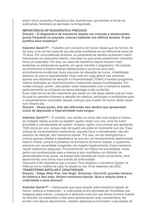 assim como aumenta a frequência das recorrências, que tendem a tornar-se 
autônomas, fenômeno já apontado na Antiguidade. 
IMPORTÂNCIA DP DIAGNÓSTICO PRECOCE 
Drauzio – O diagnóstico de transtorno bipolar em crianças e adolescentes, 
pouco frequente no passado, cresceu bastante nos últimos tempos. O que 
justifica essa mudança? 
Valentim Gentil Fº – Trabalho com transtorno do humor desde que me formei, há 
32 anos, e só me dei conta de que ele pode manifestar-se na infância há cerca de 
10 anos. Por circunstâncias diversas, os psiquiatras de adultos receberam menor 
treinamento em psiquiatria infantil, uma área na qual ainda predominam conceitos 
talvez já superados. Por isso, os casos de transtorno bipolar ficavam mais 
evidentes na adolescência quando, em geral, era feito o diagnóstico. No entanto, 
se enfocarmos a história desses adolescentes e ouvirmos seus pais, 
encontraremos evidências muito precoces de alteração de humor, irritabilidade, 
distúrbio do sono e hiperatividade. Hoje, está em voga atribuir tais sintomas 
apenas aos distúrbios de atenção e à hiperatividade (TDAH) e existem programas 
inteiros dedicados ao reconhecimento e tratamento dessas manifestações. Em 
muitas crianças, porém, eles podem estar relacionados com o transtorno bipolar, 
particularmente se a frequência dessa patologia é alta na família. 
Essa visão tornou-se tão importante que existe um site [www.bpkids.org] por meio 
do qual os parentes chamam a atenção de médicos, psicólogos e professores para 
o comportamento conturbado dessas crianças que mudam de humor várias vezes 
num mesmo dia. 
Drauzio – Nesse ponto, elas são diferentes dos adultos que apresentam 
ciclos de depressão e hiperatividade mais longos. 
Valentim Gentil Fº – É verdade, nos adultos os ciclos são mais longos e chama-se 
ciclagem rápida quando se repetem quatro vezes num ano, sinal de maior 
gravidade e complexidade do quadro. Imagine, agora, uma criança que apresente 
1500 ciclos por ano, porque mais de quatro ela pode ter facilmente num dia. Essa 
criança de comportamento imprevisível, inquieta física e mentalmente, não tem 
distúrbio de atenção, tem transtorno bipolar. Por isso, se não distinguirmos a 
criança apenas rebelde e desafiadora da que tem um temperamento desfavorável, 
hostil e irritado, porque é portadora de transtorno de humor bipolar, e quisermos 
educá-la com severidade exagerada, ela reagirá negativamente. Esse transtorno 
requer tratamento adequado. Provavelmente, na história da humanidade, muita 
gente com predisposição para a doença e que manifestou um distúrbio de 
personalidade muito grave, se tivesse sido atendida de modo conveniente, teria 
desenvolvido uma forma mais branda da enfermidade. 
Oassunto é tão importante que a revista Time destacou o transtorno bipolar na 
infância como matéria de capa na edição do dia 19 de setembro de 2002. 
TRANSTORNO BIPOLAR E CRIATIVIDADE 
Drauzio – Edgar Allan Poe, Van Gogh, Schuman, Churchill, grandes homens 
da história e das artes, tinham transtorno bipolar. Qual a relação entre a 
criatividade e essa doença? 
Valentim Gentil Fº – Interessante que essa relação entre transtorno bipolar de 
humor –euforia e melancolia – e criatividade já era abordada por Aristóteles que 
indagava (pelo menos, a pergunta é atribuída a ele) por que tantos homens ilustres 
da filosofia, da matemática e das artes apresentavam essa característica. De 
acordo com alguns depoimentos, estados depressivos favorecem a percepção de 
 