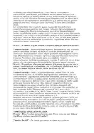 ausência provocada pela ingestão de drogas. Isso se consegue com 
medicamentos (neurolépticos, antipsicóticos, estabilizadores do humor) e a 
retirada de certas substâncias (cafeína, cocaína, anfetaminas) que agravam o 
quadro. O risco de recaída ou de evoluir para depressão existe e é preciso estar 
atento ao uso de medicamentos antidepressivos que, embora eficazes, podem 
precipitar uma virada indesejável para a euforia ou acelerar a frequência das 
crises. 
Em se tratando do lítio, o incrível é que os médicos do Império Romano 
encaminhavam seus pacientes com mania e melancolia para uma estação de 
águas ricas em lítio. Mesmo desconhecendo a existência dessa substância, 
haviam percebido que ali eles reagiam melhor do que noutras termas. Outro ponto 
importante é que o lítio é uma substância tóxica presente em doses bem baixas no 
organismo. Usado em doses adequadas, porém, é capaz de reverter os quadros 
de euforia e evitar as recorrências. Tomando lítio, os pacientes podem levar vida 
normal e dar asas à criatividade. 
Drauzio – A pessoa precisa sempre estar medicada para levar vida normal? 
Valentim Gentil Fº – Por quanto tempo a pessoa deve tomar lítio para levar vida 
normal é discussão constante na literatura. Nos EUA, existe um centro de 
informações do qual constam 35.000 artigos que tratam da utilização do lítio nos 
mais diferentes campos, entre eles, a prevenção da recorrência dos transtornos 
bipolares. Além disso, está provado que a associação do lítio com 
anticonvulsivantes e antidepressivos previne recaídas. O lastimável, porém, é que 
apenas uma parcela pequena da população tenha acesso a esse tratamento. 
Drauzio – O problema talvez não seja apenas dificuldade de acesso, mas o 
número insuficiente de profissionais com conhecimento e habilidade para 
lidar com essas drogas e atender tantos pacientes, não é? 
Valentim Gentil Fº – Esse é um problema mundial. Mesmo nos EUA, onde 
existem mais recursos, os residentes de psiquiatria não aprendem a usar lítio 
adequadamente. Segundo seus professores americanos, seria necessário que 
acompanhassem a evolução dos pacientes durante seis meses ou um ano, para 
inteirar-se das nuances do tratamento porque o lítio é tóxico e, se não for usado 
direito, não funciona. Como isso não é possível, eles preferem treinar os 
residentes para usar anticonvulsivantes que, na maioria dos casos, são 
desnecessários, causam efeitos colaterais e, a longo prazo, não apresentam os 
bons resultados do lítio. Por paradoxal que pareça, nem mesmo tendo 
representado uma economia de 150 bilhões de dólares, porque a indicação do lítio 
no tratamento dos transtornos afetivos evitou internações, violência, suicídios, ele 
ainda não é usado adequada e regularmente nos EUA. 
No Brasil, infelizmente, não existem programas de prevenção com o uso de lítio 
nem treinamento de residentes a não ser em alguns centros universitários que 
possuem clínicas especializadas em transtorno bipolar, como o Hospital das 
Clínicas, a Escola Paulista de Medicina e algumas outras universidades paulistas e 
brasileiras. Diante da dimensão do problema, existir um programa de prevenção 
deveria estar a cargo da Saúde Pública. 
TRANSTORNO BIPOLAR NA INFÂNCIA 
Drauzio – Observando o comportamento dos filhos, como os pais podem 
identificar sinais de transtorno bipolar? 
Valentim Gentil Fº – Se, desde que nasceu, a criança apresenta um 
 