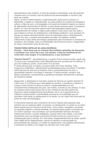 temperamento mais eufórico, é cheia de energia e criatividade, mas não perturba 
ninguém nem a si mesma, isso faz parte de sua personalidade, é normal e não 
deve ser coibido. 
Agora, se ela é instável demais e repentinamente oscila entre a euforia e a 
depressão, a apatia e a hiperatividade, se nada justifica seu estado de excitação e 
euforia, a falta de sono, a empolgação e há casos de transtorno bipolar ou mesmo 
de depressões decorrentes na família, os pais devem procurar ajuda. O problema, 
porém, é o risco de encontrar apenas quem dê explicações lógicas para o 
comportamento da criança. A lógica pode explicar muita coisa, mas nem tudo o 
que é lógico é normal. As professoras e orientadoras explicam o que acontece na 
escola e a própria dinâmica familiar serve de explicação para o comportamento 
infantil. Por isso, é sempre recomendado consultar um pediatra, embora 
infelizmente muitos ainda não estejam preparados para reconhecer os sintomas do 
transtorno. Na verdade, entre a manifestação dos primeiros sinais e o diagnóstico, 
às vezes, transcorrem mais de dez anos. 
TRANSTORNO BIPOLAR NA ADOLESCÊNCIA 
Drauzio – Você disse que as crianças têm múltiplos episódios de depressão 
e excitação num único dia e que, nos adultos, a doença manifesta-se em 
ciclos bem mais longos. E na adolescência, o que acontece? 
Valentim Gentil Fº – Na adolescência, o quadro clínico costuma surgir a partir dos 
15 anos e tem características muito diferentes das que se observam na infância. O 
pico de incidência, porém, ocorre entre 18 e 25 anos. 
É nesse período que, em geral, os jovens estão sob maior estresse, mais 
inseguros e indefinidos, violentamente bombardeados pelos hormônios. É também 
nesse período da vida que se expõem mais a comportamentos de risco, a 
sexualidade explode e as drogas o seduzem. É nesse período, portanto, que 
fatores ambientais, constitucionais e genéticos interagem favorecendo a eclosão 
do transtorno bipolar. 
Nessa fase, o diagnóstico é mais fácil, porque se trata de um quadro descrito há 
2.500 anos. É na infância que a dificuldade se acentua. A tendência é reprimir a 
criança, tentar educá-la à força ou atribuir a responsabilidade por seu 
comportamento inadequado aos pais, aos irmãos, à escola ou aos amigos. O caso 
se complica ainda mais porque não se tem certeza de que tais quadros de 
transtorno sejam biologicamente equivalentes, isto é, se o aparecimento na 
infância é simplesmente a manifestação precoce de uma patologia que iria 
acontecer mais tarde no adolescente ou no adulto, ou se é algo mais intrincado do 
ponto de vista neurofisiológico. 
É importante observar que o transtorno de humor bipolar pode aparecer pela 
primeira vez em qualquer idade: na criança, no adolescente, no adulto ou no idoso. 
Nada impede que um indivíduo de 60 anos, muito criativo, energético, envolvido 
em grandes projetos e intensa atividade, de repente desencadeie o processo por 
um motivo qualquer. Isso aconteceu com personalidades famosas de nossa 
história que tiveram o quadro deflagrado, quando eram mais velhas, e só então 
descobriram que sua energia e dinamismo tinham pontos em comum com a 
predisposição para a doença. Em vista disso, independentemente da idade, quanto 
mais rápido ela for diagnosticada, menos irá interferir na estruturação da 
personalidade das crianças, no caráter do adolescente, nas relações profissionais 
e familiares do adulto e na imagem do indivíduo com mais idade. 
 