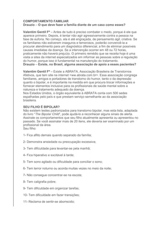 COMPORTAMENTO FAMILIAR 
Drauzio – O que deve fazer a família diante de um caso como esses? 
Valentim Gentil Fº – Antes de tudo é preciso combater o medo, porque é ele que 
aparece primeiro. Depois, é tentar não agir agressivamente contra a pessoa na 
fase de euforia. No começo, ela é até engraçada, de pensamento ágil, criativa. Se 
os familiares não estiverem inseguros e temerosos, poderão convencê-la a 
procurar atendimento para um diagnóstico diferencial, a fim de eliminar possíveis 
causas imediatas da doença. Se a intervenção ocorrer em 48 ou 72 horas, 
praticamente não haverá prejuízo. O primeiro remédio que se receita hoje é uma 
visita a sites da internet especializados em informar as pessoas sobre a regulação 
do humor, porque isso é fundamental na manutenção do tratamento. 
Drauzio – Existe, no Brasil, alguma associação de apoio a esses pacientes? 
Valentim Gentil Fº – Existe a ABRATA, Associação Brasileira de Transtornos 
Afetivos, que tem site na internet <ww.abrata.com.br>. Essa associação congrega 
familiares, amigos e portadores de transtorno do humor, tanto o da depressão 
quanto o bipolar, e é importante na medida em que procura trocar informações e 
fornecer elementos inclusive para os profissionais de saúde mental sobre a 
natureza e tratamento adequado da doença. 
Nos Estados Unidos, o órgão equivalente à ABRATA conta com 500 sedes 
espalhadas pelo país e que prestam serviço semelhante ao da associação 
brasileira. 
SEU FILHO É BIPOLAR? 
Não existem testes padronizados para transtorno bipolar, mas esta lista, adaptada 
do livro “The Bipolar Child”, pode ajudá-lo a reconhecer alguns sinais de alerta. 
Assinale os comportamentos que seu filho atualmente apresenta ou apresentou no 
passado. Se você assinalar mais de 20 itens, ele deveria ser examinado por um 
profissional da área. 
Seu filho: 
1- Fica aflito demais quando separado da família; 
2- Demonstra ansiedade ou preocupação excessiva; 
3- Tem dificuldade para levantar-se pela manhã; 
4- Fica hiperativo e excitável à tarde; 
5- Tem sono agitado ou dificuldade para conciliar o sono; 
6- Tem terror noturno ou acorda muitas vezes no meio da noite; 
7- Não consegue concentrar-se na escola; 
8- Tem caligrafia pobre; 
9- Tem dificuldade em organizar tarefas; 
10- Tem dificuldade em fazer transições; 
11- Reclama de sentir-se aborrecido; 
 