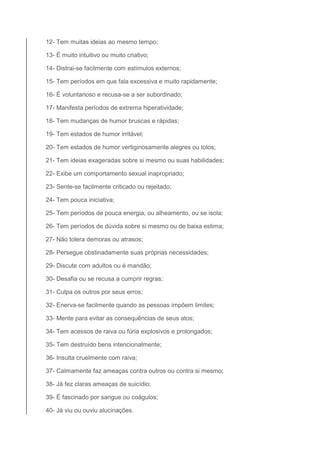 12- Tem muitas ideias ao mesmo tempo; 
13- É muito intuitivo ou muito criativo; 
14- Distrai-se facilmente com estímulos externos; 
15- Tem períodos em que fala excessiva e muito rapidamente; 
16- É voluntarioso e recusa-se a ser subordinado; 
17- Manifesta períodos de extrema hiperatividade; 
18- Tem mudanças de humor bruscas e rápidas; 
19- Tem estados de humor irritável; 
20- Tem estados de humor vertiginosamente alegres ou tolos; 
21- Tem ideias exageradas sobre si mesmo ou suas habilidades; 
22- Exibe um comportamento sexual inapropriado; 
23- Sente-se facilmente criticado ou rejeitado; 
24- Tem pouca iniciativa; 
25- Tem períodos de pouca energia, ou alheamento, ou se isola; 
26- Tem períodos de dúvida sobre si mesmo ou de baixa estima; 
27- Não tolera demoras ou atrasos; 
28- Persegue obstinadamente suas próprias necessidades; 
29- Discute com adultos ou é mandão; 
30- Desafia ou se recusa a cumprir regras; 
31- Culpa os outros por seus erros; 
32- Enerva-se facilmente quando as pessoas impõem limites; 
33- Mente para evitar as consequências de seus atos; 
34- Tem acessos de raiva ou fúria explosivos e prolongados; 
35- Tem destruído bens intencionalmente; 
36- Insulta cruelmente com raiva; 
37- Calmamente faz ameaças contra outros ou contra si mesmo; 
38- Já fez claras ameaças de suicídio; 
39- É fascinado por sangue ou coágulos; 
40- Já viu ou ouviu alucinações. 
 