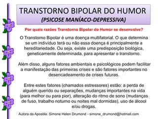 TRANSTORNO BIPOLAR DO HUMOR
             (PSICOSE MANÍACO-DEPRESSIVA)
   Por quais razões Transtorno Bipolar do Humor se desenvolve?

O Transtorno Bipolar é uma doença multifatorial. O que determina
   se um indivíduo terá ou não essa doença é principalmente a
  hereditariedade. Ou seja, existe uma predisposição biológica,
    geneticamente determinada, para apresentar o transtorno.

Além disso, alguns fatores ambientais e psicológicos podem facilitar
 a manifestação das primeiras crises e são fatores importantes no
               desencadeamento de crises futuras.

  Entre estes fatores (chamados estressores) estão: a perda de
  alguém querido ou separações, mudanças importantes na vida
(para melhor ou para pior), alteração do ritmo de sono (mudanças
 de fuso, trabalho noturno ou noites mal dormidas), uso de álcool
                           e/ou drogas.
Autora da Apostila: Simone Helen Drumond - simone_drumond@hotmail.com
 