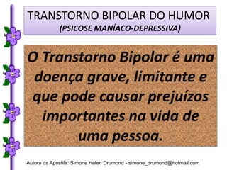 TRANSTORNO BIPOLAR DO HUMOR
             (PSICOSE MANÍACO-DEPRESSIVA)


O Transtorno Bipolar é uma
 doença grave, limitante e
 que pode causar prejuízos
  importantes na vida de
       uma pessoa.
Autora da Apostila: Simone Helen Drumond - simone_drumond@hotmail.com
 