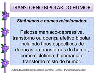 TRANSTORNO BIPOLAR DO HUMOR

    Sinônimos e nomes relacionados:

     Psicose maníaco-depressiva,
 transtorno ou doença afetivo bipolar,
     incluindo tipos específicos de
   doenças ou transtornos do humor,
     como ciclotimia, hipomania e
       transtorno misto do humor.
Autora da Apostila: Simone Helen Drumond - simone_drumond@hotmail.com
 