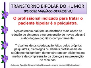 TRANSTORNO BIPOLAR DO HUMOR
             (PSICOSE MANÍACO-DEPRESSIVA)

  O profissional indicado para tratar o
    paciente bipolar é o psiquiatra.
  A psicoterapia que tem se mostrado mais eficaz na
redução de sintomas e na prevenção de novas crises é
       a abordagem cognitivo-comportamental.

  Trabalhos de psicoeducação feitos pelos próprios
  psiquiatras, psicólogos ou demais profissionais de
saúde mental também demonstraram ser eficientes na
 melhora da compreensão da doença e na prevenção
                      de recaídas.
Autora da Apostila: Simone Helen Drumond - simone_drumond@hotmail.com
 