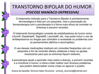 TRANSTORNO BIPOLAR DO HUMOR
             (PSICOSE MANÍACO-DEPRESSIVA)
    O tratamento indicado para o Transtorno Bipolar é prioritariamente
      farmacológico e feito por um psiquiatra, mas a associação da
 farmacoterapia com a psicoterapia é a forma mais eficaz de controlar os
                      sintomas e prevenir recaídas.

 O tratamento farmacológico consiste de estabilizadores do humor como
Litium®, Depakote®, Tegretol®, Lamictal®, etc, mas pode incluir o uso de
antidepressivos ou drogas que controlam a ansiedade ou problemas com
                os pensamentos (delírios e alucinações).

  O uso dessas medicações implicam em consultas freqüentes com um
     psiquiatra a fim de controlar efeitos colaterais e fazer os ajustes
           necessários para que os sintomas fiquem estáveis.

A psicoterapia ajuda a aprender mais sobre a doença, a prevenir recaídas
  e a monitorar o humor, a rotina e lidar melhor com diversos problemas
       que podem desencadear novas crises ou agravar o quadro.
Autora da Apostila: Simone Helen Drumond - simone_drumond@hotmail.com
 