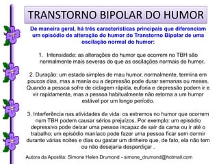 TRANSTORNO BIPOLAR DO HUMOR
 De maneira geral, há três características principais que diferenciam
  um episódio de alteração do humor do Transtorno Bipolar de uma
                    oscilação normal do humor:

     1. Intensidade: as alterações do humor que ocorrem no TBH são
     normalmente mais severas do que as oscilações normais do humor.

 2. Duração: um estado simples de mau humor, normalmente, termina em
poucos dias, mas a mania ou a depressão pode durar semanas ou meses.
Quando a pessoa sofre de ciclagem rápida, euforia e depressão podem ir e
  vir rapidamente, mas a pessoa habitualmente não retorna a um humor
                     estável por um longo período.

3. Interferência nas atividades da vida: os extremos no humor que ocorrem
    num TBH podem causar sérios prejuízos. Por exemplo: um episódio
 depressivo pode deixar uma pessoa incapaz de sair da cama ou ir até o
 trabalho; um episódio maníaco pode fazer uma pessoa ficar sem dormir
durante várias noites e dias ou gastar um dinheiro que, de fato, ela não tem
                        ou não desejaria desperdiçar .
Autora da Apostila: Simone Helen Drumond - simone_drumond@hotmail.com
 