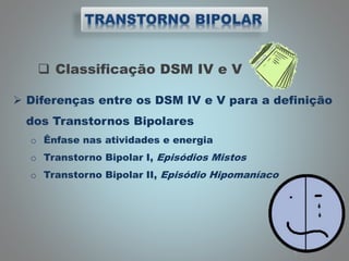  Classificação DSM IV e V
 Diferenças entre os DSM IV e V para a definição
dos Transtornos Bipolares
o Ênfase nas atividades e energia
o Transtorno Bipolar I, Episódios Mistos
o Transtorno Bipolar II, Episódio Hipomaníaco
 