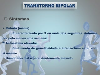  Sintomas
 Euforia (mania)
É caracterizado por 3 ou mais dos seguintes sintomas
por pelo menos uma semana:
▀ Autoestima elevada:
Sentimento de grandiosidade e intenso bem estar com
si mesmo
o Humor anormal e persistentemente elevado
 