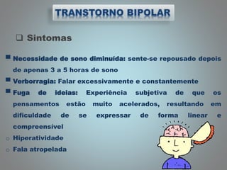  Sintomas
▀ Necessidade de sono diminuída: sente-se repousado depois
de apenas 3 a 5 horas de sono
▀ Verborragia: Falar excessivamente e constantemente
▀ Fuga de ideias: Experiência subjetiva de que os
pensamentos estão muito acelerados, resultando em
dificuldade de se expressar de forma linear e
compreensível
o Hiperatividade
o Fala atropelada
 