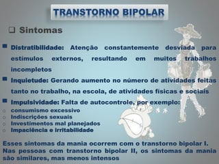  Sintomas
▀ Distratibilidade: Atenção constantemente desviada para
estímulos externos, resultando em muitos trabalhos
incompletos
▀ Inquietude: Gerando aumento no número de atividades feitas
tanto no trabalho, na escola, de atividades físicas e sociais
▀ Impulsividade: Falta de autocontrole, por exemplo:
o consumismo excessivo
o Indiscrições sexuais
o Investimentos mal planejados
o Impaciência e irritabilidade
Esses sintomas da mania ocorrem com o transtorno bipolar I.
Nas pessoas com transtorno bipolar II, os sintomas da mania
são similares, mas menos intensos
 