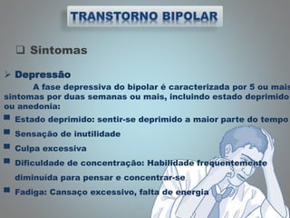  Sintomas
 Depressão
A fase depressiva do bipolar é caracterizada por 5 ou mais
sintomas por duas semanas ou mais, incluindo estado deprimido
ou anedonia:
▀ Estado deprimido: sentir-se deprimido a maior parte do tempo
▀ Sensação de inutilidade
▀ Culpa excessiva
▀ Dificuldade de concentração: Habilidade frequentemente
diminuída para pensar e concentrar-se
▀ Fadiga: Cansaço excessivo, falta de energia
 