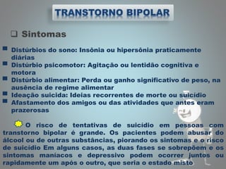  Sintomas
▀ Distúrbios do sono: Insônia ou hipersônia praticamente
diárias
▀ Distúrbio psicomotor: Agitação ou lentidão cognitiva e
motora
▀ Distúrbio alimentar: Perda ou ganho significativo de peso, na
ausência de regime alimentar
▀ Ideação suicida: Ideias recorrentes de morte ou suicídio
▀ Afastamento dos amigos ou das atividades que antes eram
prazerosas
O risco de tentativas de suicídio em pessoas com
transtorno bipolar é grande. Os pacientes podem abusar do
álcool ou de outras substâncias, piorando os sintomas e o risco
de suicídio Em alguns casos, as duas fases se sobrepõem e os
sintomas maníacos e depressivo podem ocorrer juntos ou
rapidamente um após o outro, que seria o estado misto
 